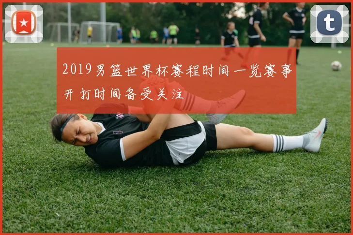 2019男篮世界杯赛程时间一览赛事开打时间备受关注